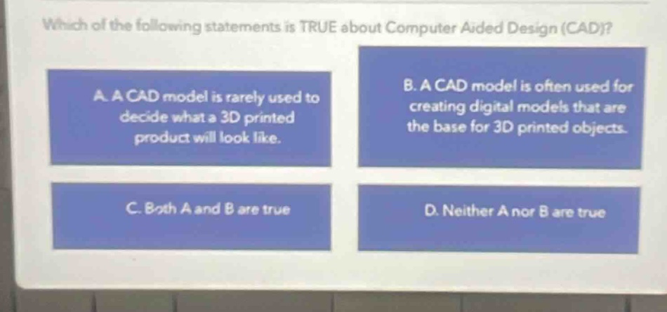 which of the following statements is true about computer aided design (cad)? a. a cad model is rarely used to decide what a 3d printed product will look like. b. a cad model is often used for creating digital models that are the base for 3d printed objects. c. both a and b are true d. neither a nor b are true