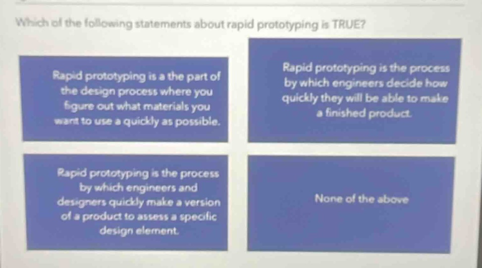 which of the following statements about rapid prototyping is true? rapid prototyping is a the part of the design process where you figure out what materials you want to use a quickly as possible. rapid prototyping is the process by which engineers decide how quickly they will be able to make a finished product. rapid prototyping is the process by which engineers and designers quickly make a version of a product to assess a specific design element. none of the above