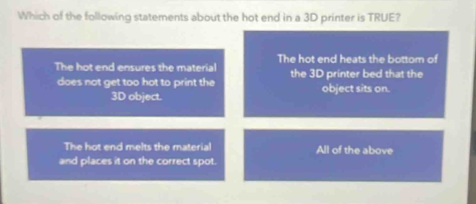 which of the following statements about the hot end in a 3d printer is true? the hot end ensures the material does not get too hot to print the 3d object. the hot end heats the bottom of the 3d printer bed that the object sits on. the hot end melts the material and places it on the correct spot. all of the above