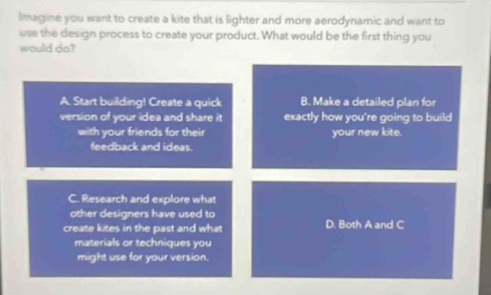imagine you want to create a kite that is lighter and more aerodynamic and want to use the design process to create your product. what would be the first thing you would do? a. start building! create a quick version of your idea and share it with your friends for their feedback and ideas. b. make a detailed plan for exactly how youre going to build your new kite. c. research and explore what other designers have used to create kites in the past and what materials or techniques you might use for your version. d. both a and c