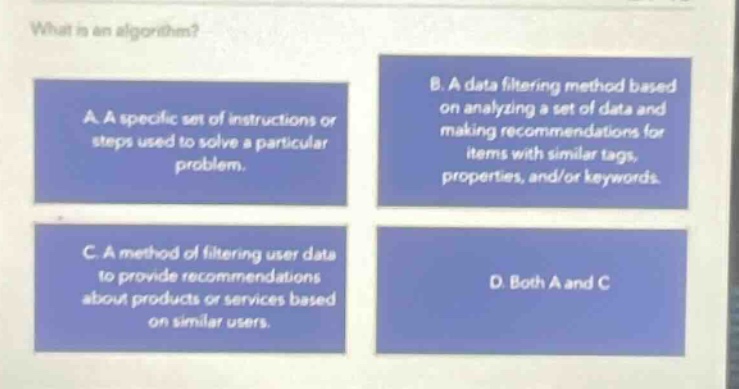 what is an algorithm? a. a specific set of instructions or steps used to solve a particular problem. b. a data filtering method based on analyzing a set of data and making recommendations for items with similar tags, properties, and/or keywords. c. a method of filtering user data to provide recommendations about products or services based on similar users. d. both a and c
