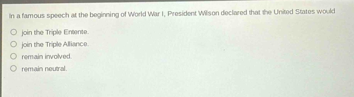 in a famous speech at the beginning of world war i, president wilson declared that the united states would\njoin the triple entente.\njoin the triple alliance.\nremain involved.\nremain neutral.
