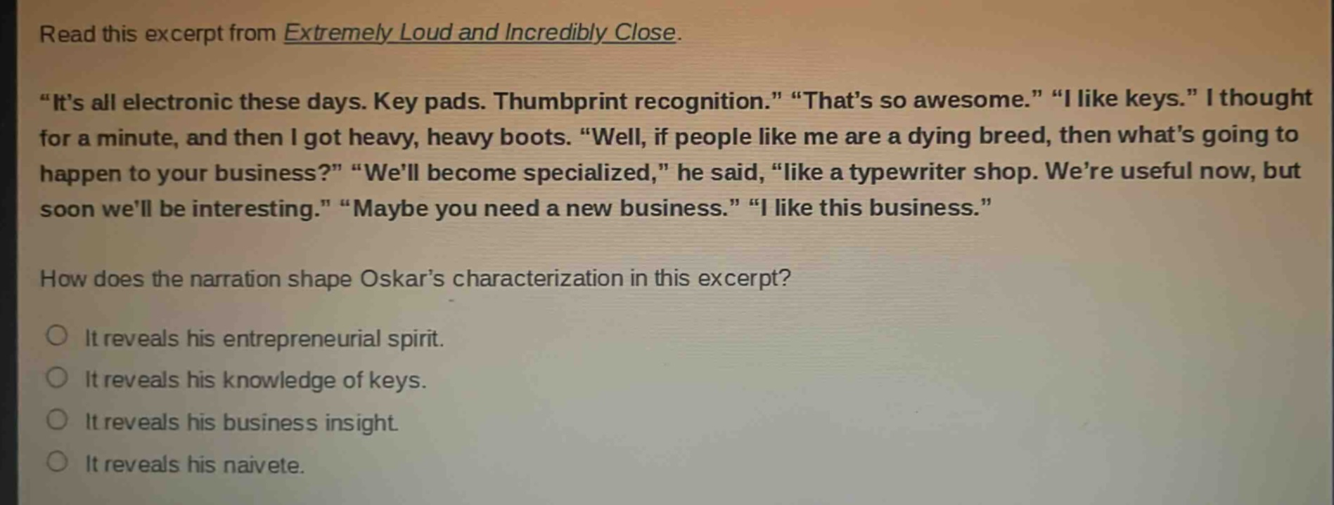 read this excerpt from extremely loud and incredibly close. \its all electronic these days. key pads. thumbprint recognition.\ \thats so awesome.\ \i like keys.\ i thought for a minute, and then i got heavy, heavy boots. \well, if people like me are a dying breed, then whats going to happen to your business?\ \well become specialized,\ he said, \like a typewriter shop. were useful now, but soon well be interesting.\ \maybe you need a new business.\ \i like this business.\ how does the narration shape oskars characterization in this excerpt? it reveals his entrepreneurial spirit. it reveals his knowledge of keys. it reveals his business insight. it reveals his naivete.