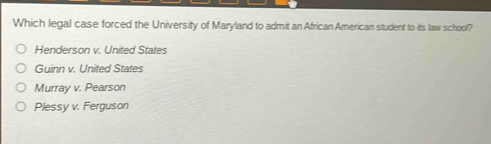 which legal case forced the university of maryland to admit an african american student to its law school?\no henderson v. united states\no guinn v. united states\no murray v. pearson\no plessy v. ferguson