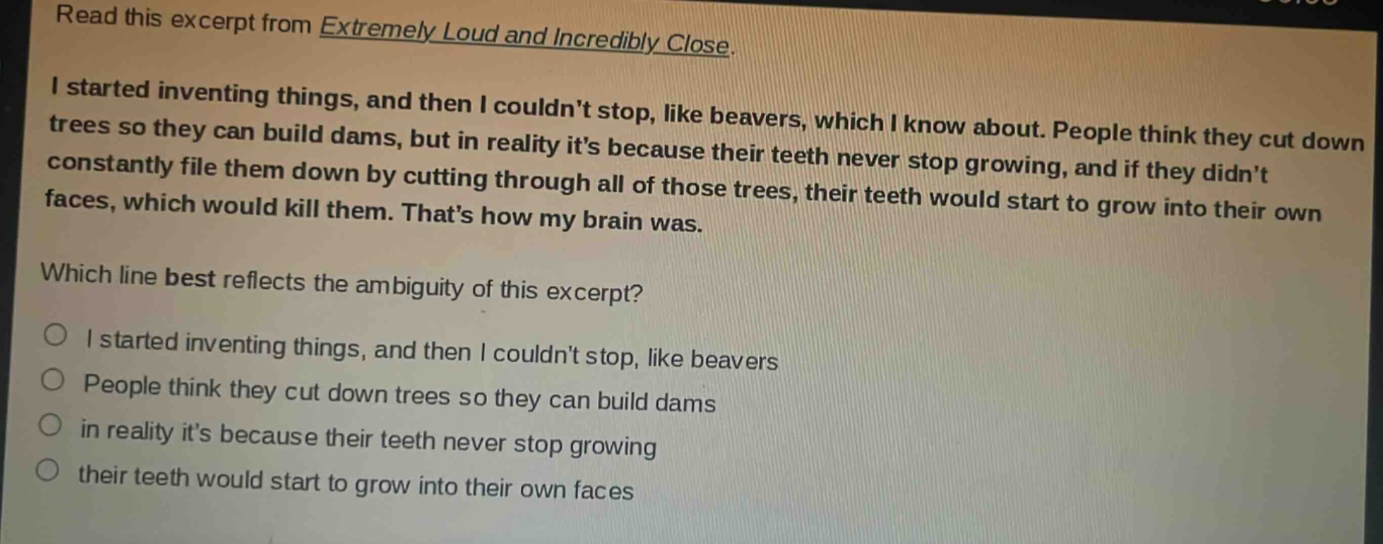 read this excerpt from extremely loud and incredibly close. i started inventing things, and then i couldnt stop, like beavers, which i know about. people think they cut down trees so they can build dams, but in reality its because their teeth never stop growing, and if they didnt constantly file them down by cutting through all of those trees, their teeth would start to grow into their own faces, which would kill them. thats how my brain was. which line best reflects the ambiguity of this excerpt? o i started inventing things, and then i couldnt stop, like beavers o people think they cut down trees so they can build dams o in reality its because their teeth never stop growing o their teeth would start to grow into their own faces