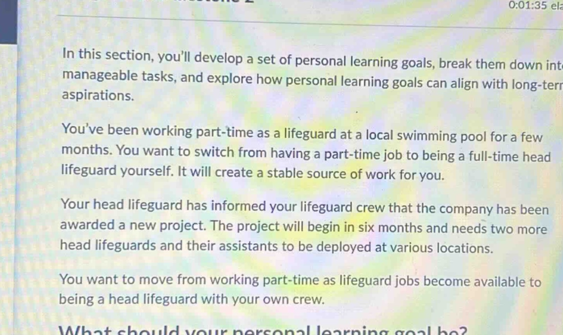 in this section, youll develop a set of personal learning goals, break them down into manageable tasks, and explore how personal learning goals can align with long - term aspirations. youve been working part - time as a lifeguard at a local swimming pool for a few months. you want to switch from having a part - time job to being a full - time head lifeguard yourself. it will create a stable source of work for you. your head lifeguard has informed your lifeguard crew that the company has been awarded a new project. the project will begin in six months and needs two more head lifeguards and their assistants to be deployed at various locations. you want to move from working part - time as lifeguard jobs become available to being a head lifeguard with your own crew. what should your personal learning goal be?