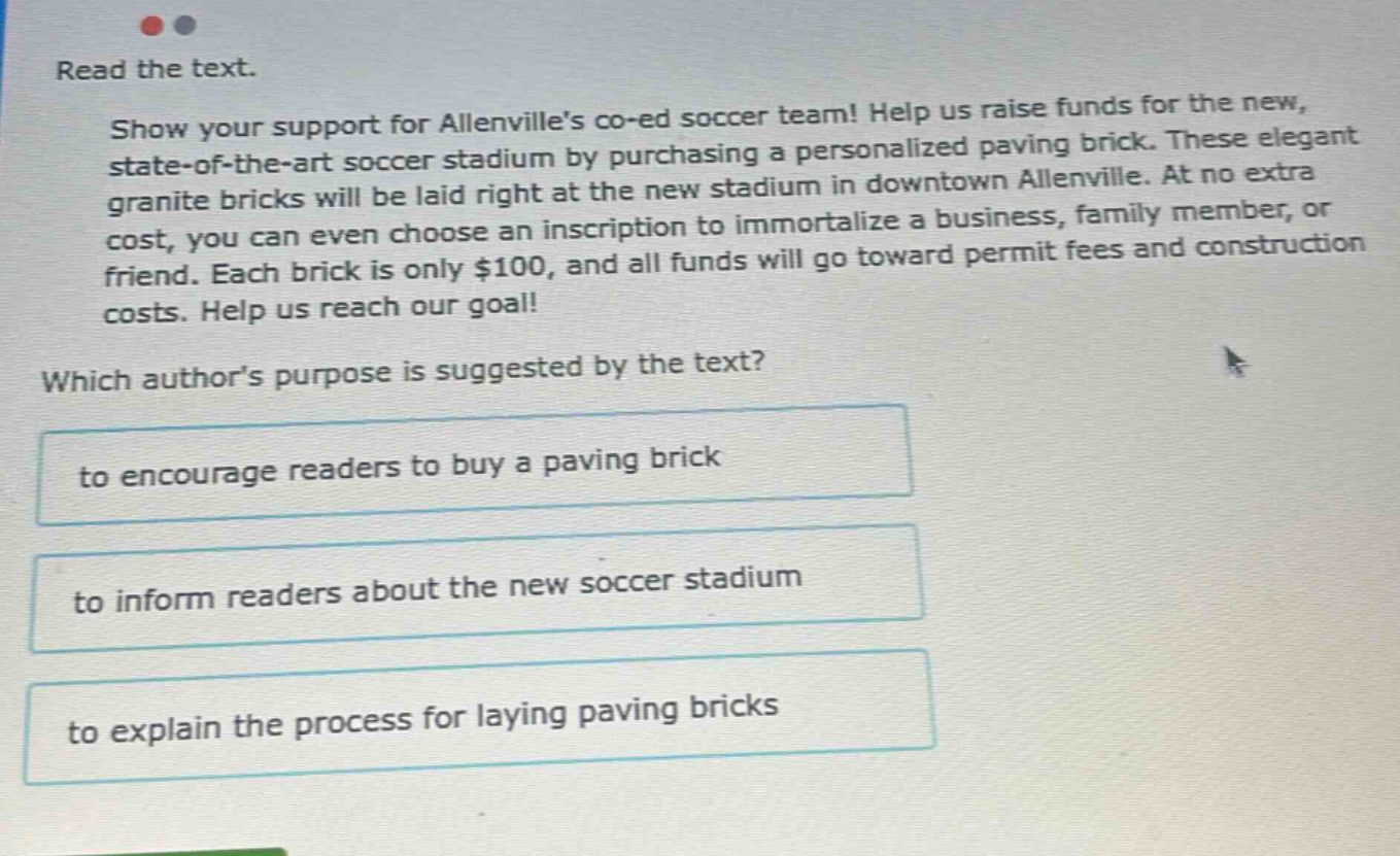 read the text. show your support for allenvilles co - ed soccer team! help us raise funds for the new, state - of - the - art soccer stadium by purchasing a personalized paving brick. these elegant granite bricks will be laid right at the new stadium in downtown allenville. at no extra cost, you can even choose an inscription to immortalize a business, family member, or friend. each brick is only $100, and all funds will go toward permit fees and construction costs. help us reach our goal! which authors purpose is suggested by the text? to encourage readers to buy a paving brick to inform readers about the new soccer stadium to explain the process for laying paving bricks