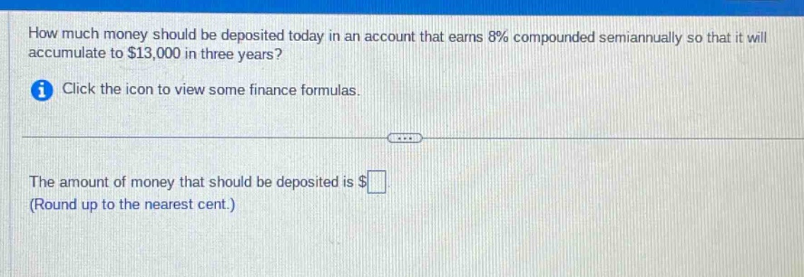 how much money should be deposited today in an account that earns 8% compounded semiannually so that it will accumulate to $13,000 in three years? click the icon to view some finance formulas. the amount of money that should be deposited is $ (round up to the nearest cent.)