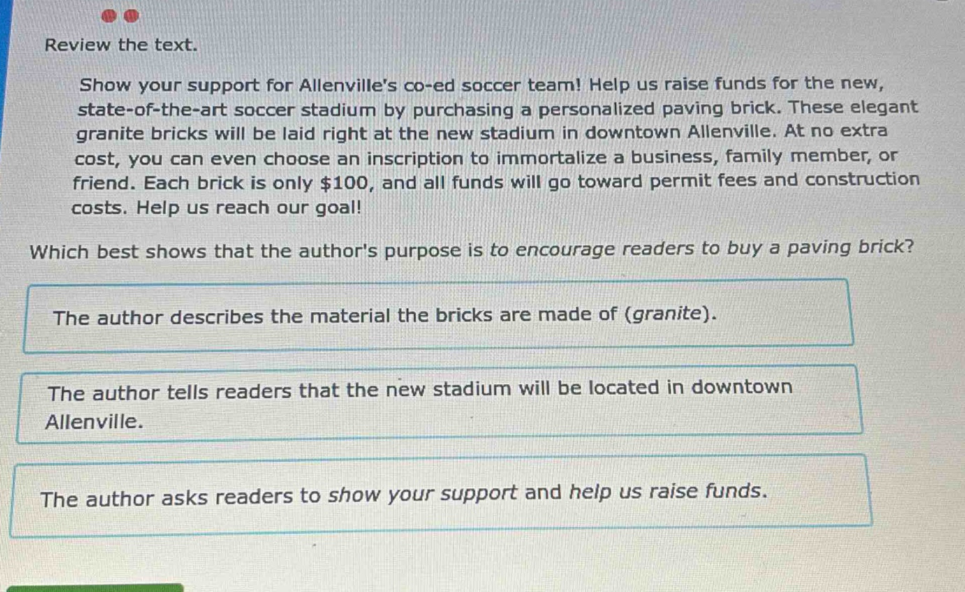 review the text. show your support for allenvilles co - ed soccer team! help us raise funds for the new, state - of - the - art soccer stadium by purchasing a personalized paving brick. these elegant granite bricks will be laid right at the new stadium in downtown allenville. at no extra cost, you can even choose an inscription to immortalize a business, family member, or friend. each brick is only $100, and all funds will go toward permit fees and construction costs. help us reach our goal! which best shows that the authors purpose is to encourage readers to buy a paving brick? the author describes the material the bricks are made of (granite). the author tells readers that the new stadium will be located in downtown allenville. the author asks readers to show your support and help us raise funds.