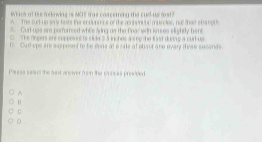 which of the following is not true concerning the curl - up test? a. the curl - up only tests the endurance of the abdominal muscles, not their strength. b. curl - ups are performed while lying on the floor with knees slightly bent. c. the fingers are supposed to slide 3.5 inches along the floor during a curl - up. d. curl - ups are supposed to be done at a rate of about one every three seconds. please select the best answer from the choices provided. a b c d