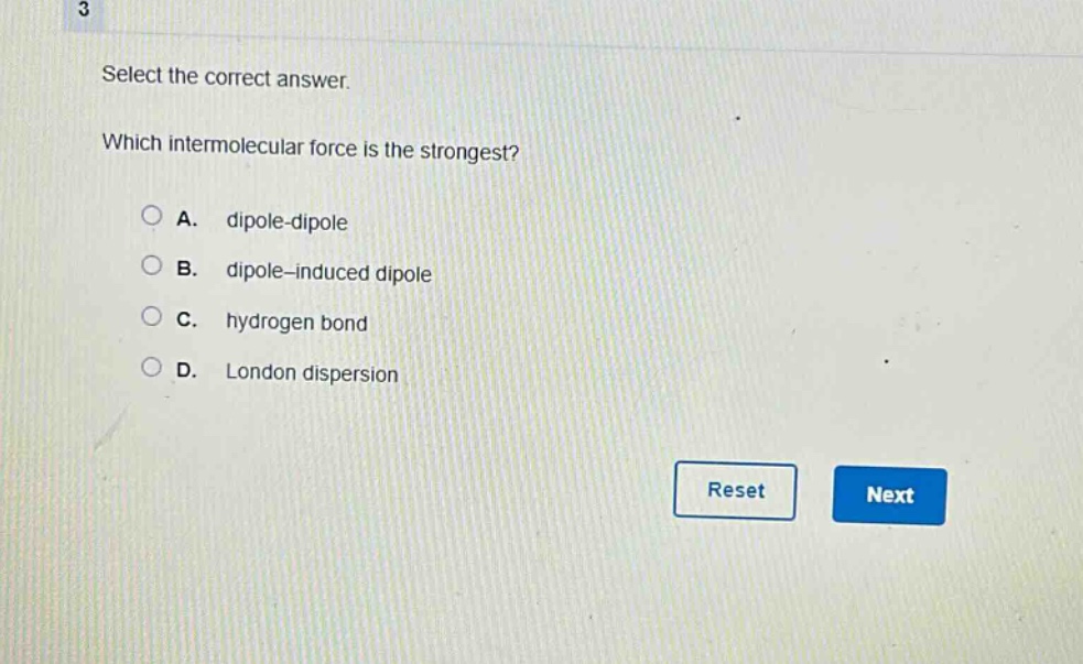 3 select the correct answer. which intermolecular force is the strongest? a. dipole - dipole b. dipole - induced dipole c. hydrogen bond d. london dispersion