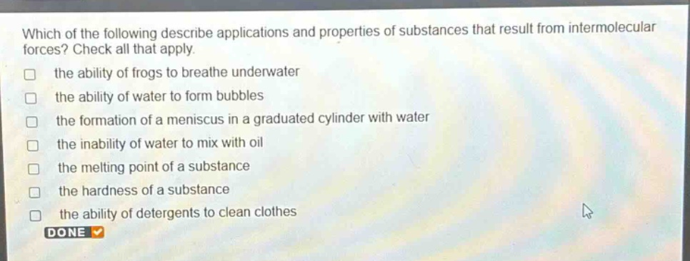 which of the following describe applications and properties of substances that result from intermolecular forces? check all that apply. the ability of frogs to breathe underwater the ability of water to form bubbles the formation of a meniscus in a graduated cylinder with water the inability of water to mix with oil the melting point of a substance the hardness of a substance the ability of detergents to clean clothes done