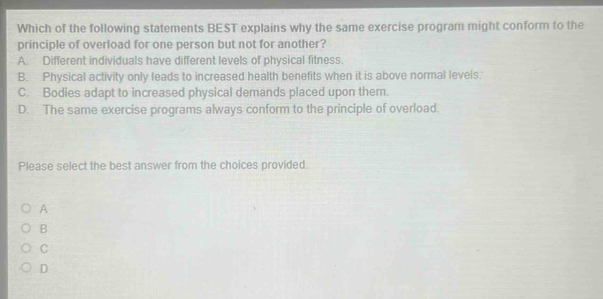 which of the following statements best explains why the same exercise program might conform to the principle of overload for one person but not for another? a. different individuals have different levels of physical fitness. b. physical activity only leads to increased health benefits when it is above normal levels. c. bodies adapt to increased physical demands placed upon them. d. the same exercise programs always conform to the principle of overload. please select the best answer from the choices provided. o a o b o c o d