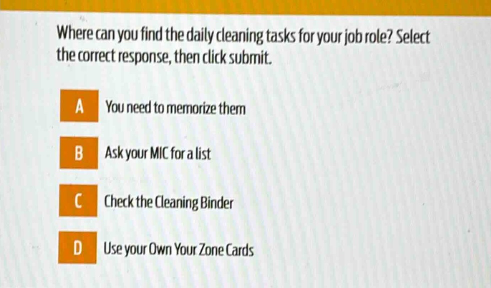 where can you find the daily cleaning tasks for your job role? select the correct response, then click submit. a you need to memorize them b ask your mic for a list c check the cleaning binder d use your own your zone cards