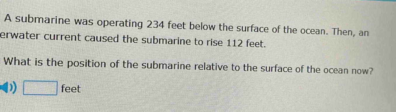 a submarine was operating 234 feet below the surface of the ocean. then, an underwater current caused the submarine to rise 112 feet. what is the position of the submarine relative to the surface of the ocean now? feet
