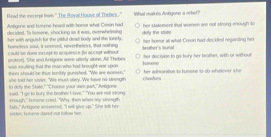 read the excerpt from \the royal house of thebes.\ antigone and ismene heard with horror what creon had decided. to ismene, shocking as it was, overwhelming her with anguish for the pitiful dead body and the lonely, homeless soul, it seemed, nevertheless, that nothing could be done except to acquiesce to accept without protest. she and antigone were utterly alone. all thebes was exulting that the man who had brought war upon them should be thus terribly punished. \we are women,\ she told her sister. \we must obey. we have no strength to defy the state.\ \choose your own part,\ antigone said. \i go to bury the brother i love.\ \you are not strong enough,\ ismene cried. \why, then when my strength fails,\ antigone answered, \i will give up.\ she left her sister; ismene dared not follow her. what makes antigone a rebel? her statement that women are not strong enough to defy the state her horror at what creon had decided regarding her brothers burial her decision to go bury her brother, with or without ismene her admonition to ismene to do whatever she chooses