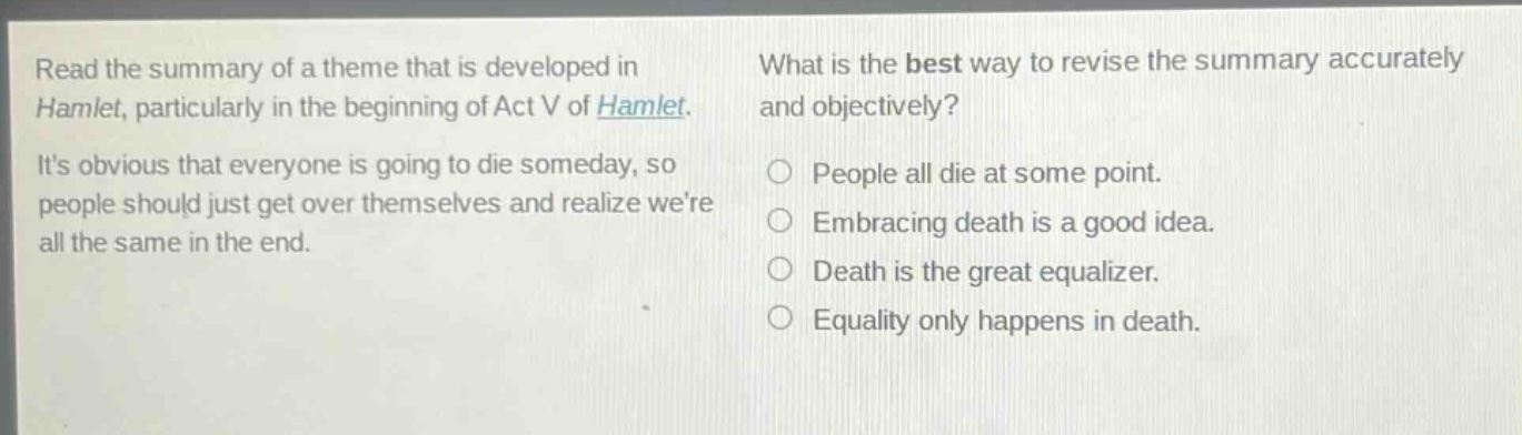 read the summary of a theme that is developed in hamlet, particularly in the beginning of act v of hamlet. its obvious that everyone is going to die someday, so people should just get over themselves and realize were all the same in the end. what is the best way to revise the summary accurately and objectively? people all die at some point. embracing death is a good idea. death is the great equalizer. equality only happens in death.