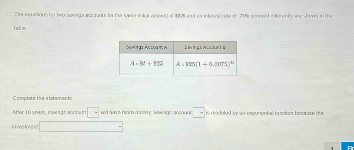 the equations for two savings accounts for the same initial amount of $925 and an interest rate of .75% accrued differently are shown in the table. savings account a savings account b a = 8t + 925 a = 925(1 + 0.0075)^4t complete the statements. after 10 years, savings account will have more money. savings account is modeled by an exponential function because the investment
