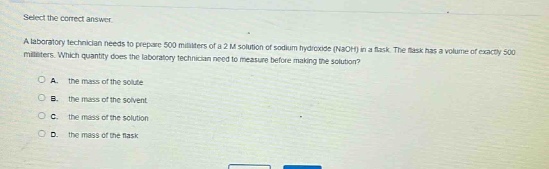 select the correct answer. a laboratory technician needs to prepare 500 milliliters of a 2 m solution of sodium hydroxide (naoh) in a flask. the flask has a volume of exactly 500 milliliters. which quantity does the laboratory technician need to measure before making the solution? a. the mass of the solute b. the mass of the solvent c. the mass of the solution d. the mass of the flask