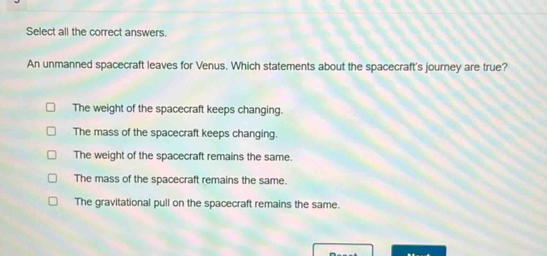 select all the correct answers. an unmanned spacecraft leaves for venus. which statements about the spacecrafts journey are true? the weight of the spacecraft keeps changing. the mass of the spacecraft keeps changing. the weight of the spacecraft remains the same. the mass of the spacecraft remains the same. the gravitational pull on the spacecraft remains the same.