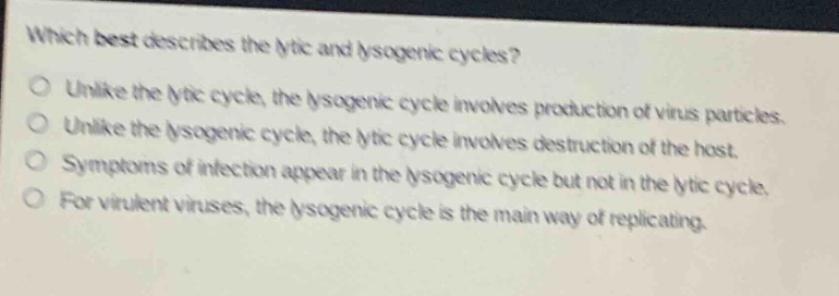 which best describes the lytic and lysogenic cycles?\nunlike the lytic cycle, the lysogenic cycle involves production of virus particles.\nunlike the lysogenic cycle, the lytic cycle involves destruction of the host.\nsymptoms of infection appear in the lysogenic cycle but not in the lytic cycle.\nfor virulent viruses, the lysogenic cycle is the main way of replicating.