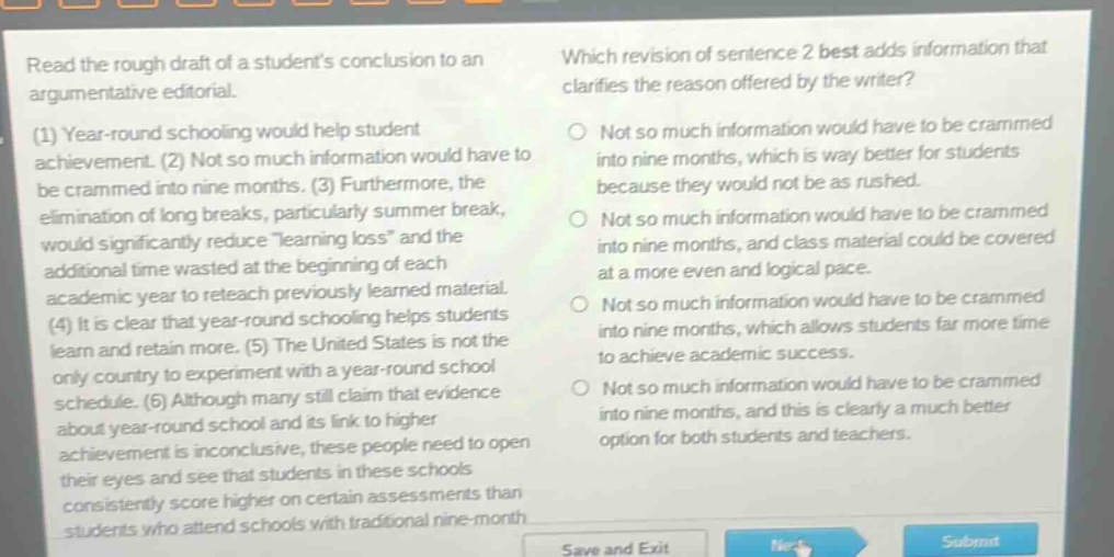 read the rough draft of a students conclusion to an argumentative editorial. (1) year - round schooling would help student achievement. (2) not so much information would have to be crammed into nine months. (3) furthermore, the elimination of long breaks, particularly summer break, would significantly reduce “learning loss” and the additional time wasted at the beginning of each academic year to reteach previously learned material. (4) it is clear that year - round schooling helps students learn and retain more. (5) the united states is not the only country to experiment with a year - round school schedule. (6) although many still claim that evidence about year - round school and its link to higher achievement is inconclusive, these people need to open their eyes and see that students in these schools consistently score higher on certain assessments than students who attend schools with traditional nine - month schedules. which revision of sentence 2 best adds information that clarifies the reason offered by the writer? not so much information would have to be crammed into nine months, which is way better for students because they would not be as rushed. not so much information would have to be crammed into nine months, and class material could be covered at a more even and logical pace. not so much information would have to be crammed into nine months, which allows students far more time to achieve academic success. not so much information would have to be crammed into nine months, and this is clearly a much better option for both students and teachers.