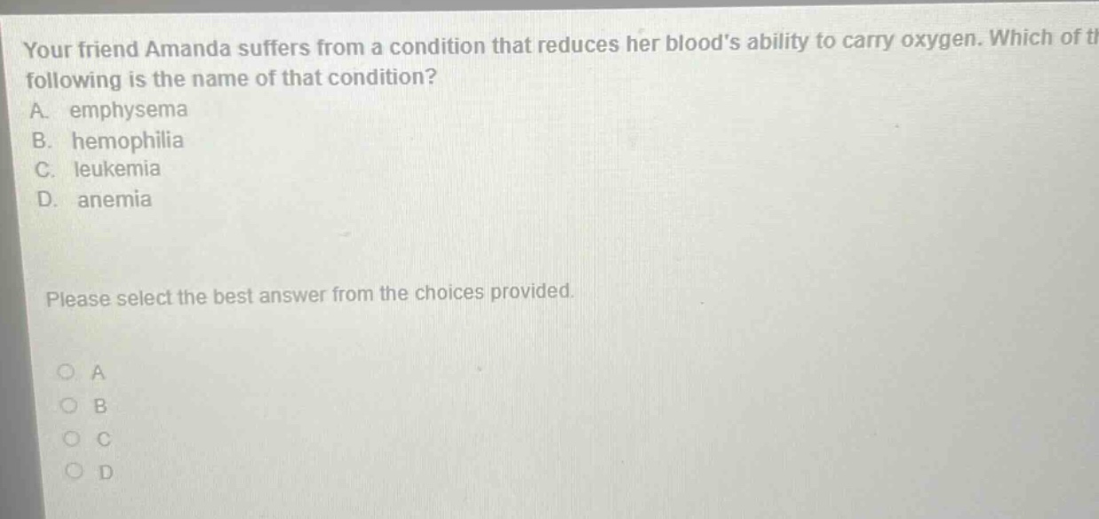 your friend amanda suffers from a condition that reduces her bloods ability to carry oxygen. which of the following is the name of that condition? a. emphysema b. hemophilia c. leukemia d. anemia please select the best answer from the choices provided.