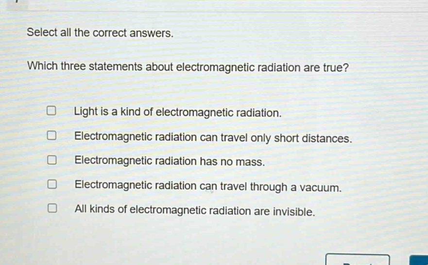 select all the correct answers. which three statements about electromagnetic radiation are true? light is a kind of electromagnetic radiation. electromagnetic radiation can travel only short distances. electromagnetic radiation has no mass. electromagnetic radiation can travel through a vacuum. all kinds of electromagnetic radiation are invisible.