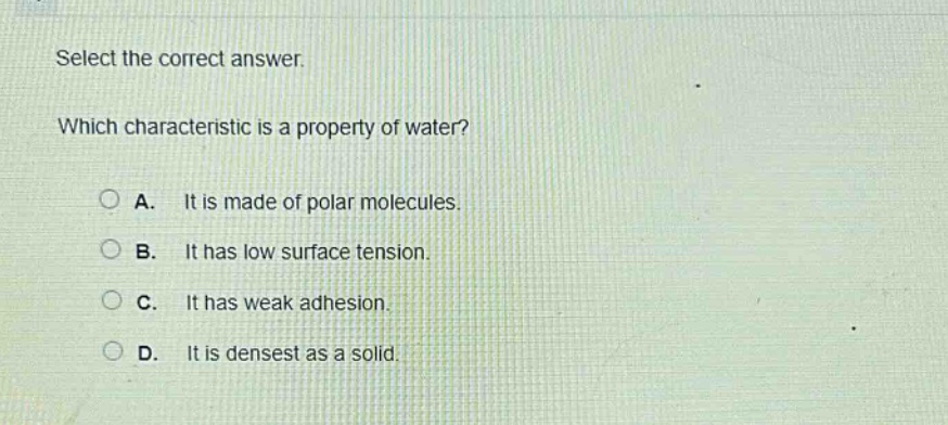 select the correct answer. which characteristic is a property of water? a. it is made of polar molecules. b. it has low surface tension. c. it has weak adhesion. d. it is densest as a solid.