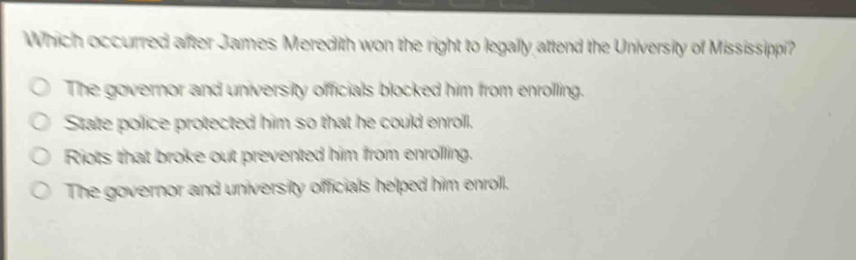 which occurred after james meredith won the right to legally attend the university of mississippi?\nthe governor and university officials blocked him from enrolling.\nstate police protected him so that he could enroll.\nriots that broke out prevented him from enrolling.\nthe governor and university officials helped him enroll.
