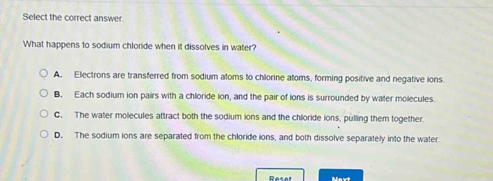 select the correct answer. what happens to sodium chloride when it dissolves in water? a. electrons are transferred from sodium atoms to chlorine atoms, forming positive and negative ions. b. each sodium ion pairs with a chloride ion, and the pair of ions is surrounded by water molecules. c. the water molecules attract both the sodium ions and the chloride ions, pulling them together. d. the sodium ions are separated from the chloride ions, and both dissolve separately into the water.