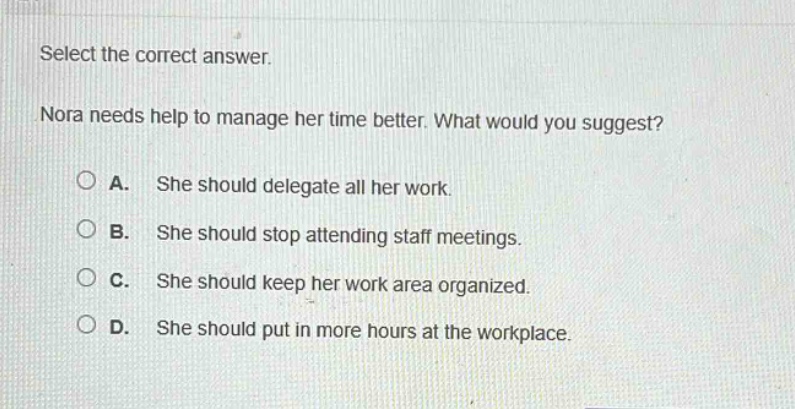 select the correct answer. nora needs help to manage her time better. what would you suggest? a. she should delegate all her work. b. she should stop attending staff meetings. c. she should keep her work area organized. d. she should put in more hours at the workplace.