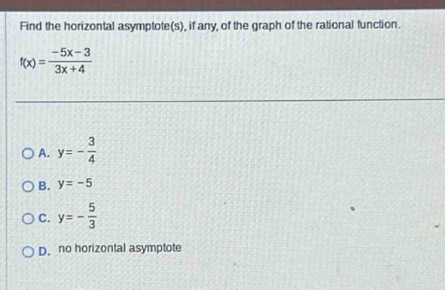 find the horizontal asymptote(s), if any, of the graph of the rational function. f(x)=-5x - 3/3x + 4 a. y=-3/4 b. y=-5 c. y=-5/3 d. no horizontal asymptote