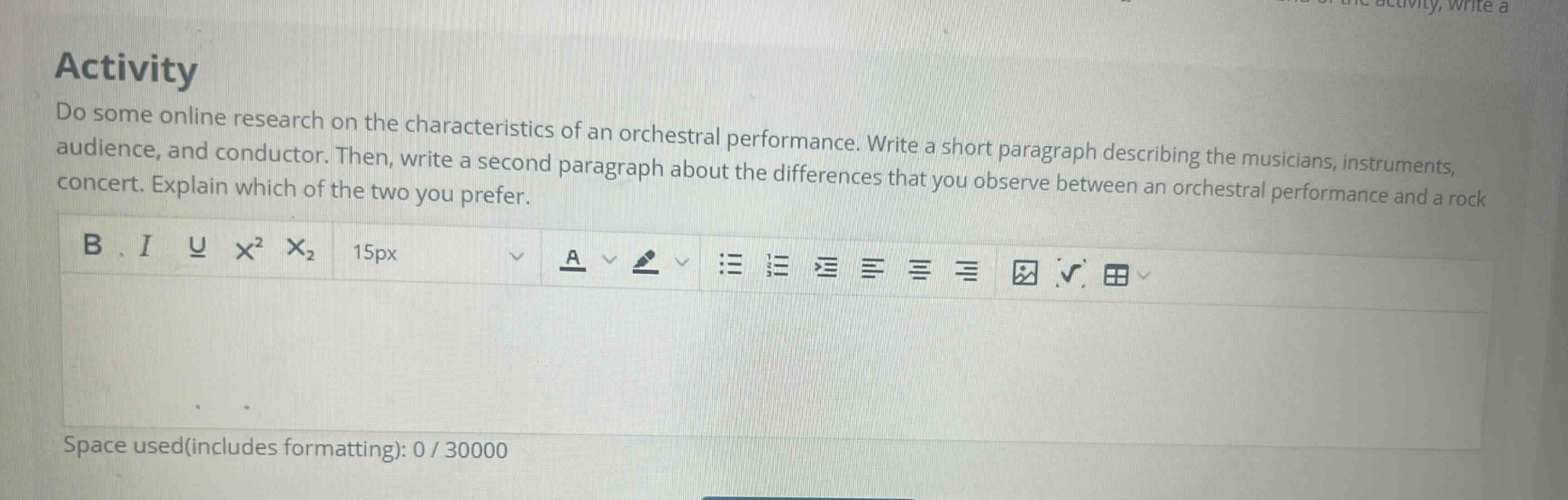activity do some online research on the characteristics of an orchestral performance. write a short paragraph describing the musicians, instruments, audience, and conductor. then, write a second paragraph about the differences that you observe between an orchestral performance and a rock concert. explain which of the two you prefer. b i u x² x₂ 15px a space used(includes formatting): 0 / 30000
