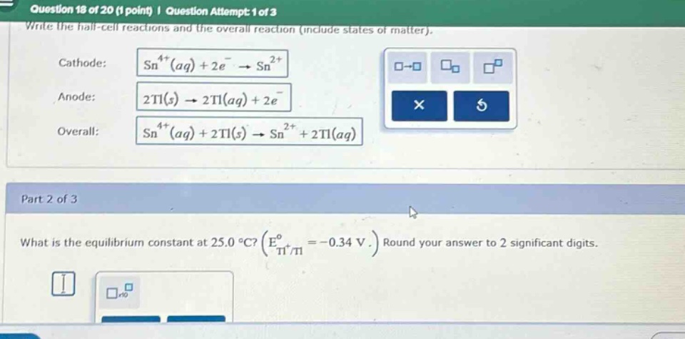 question 18 of 20 (1 point) | question attempt: 1 of 3 write the half - cell reactions and the overall reaction (include states of matter). cathode: sn⁴⁺(aq)+2e⁻→sn²⁺ anode: 2tl(s)→2tl(aq)+2e⁻ overall: sn⁴⁺(aq)+2tl(s)→sn²⁺+2tl(aq) part 2 of 3 what is the equilibrium constant at 25.0 °c? (e°ₜₗ⁺/ₜₗ = - 0.34 v.) round your answer to 2 significant digits.