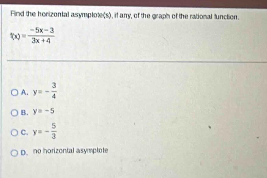 find the horizontal asymptote(s), if any, of the graph of the rational function. f(x) = (-5x - 3)/(3x + 4) oa. y = -3/4 ob. y = -5 oc. y = -5/3 od. no horizontal asymptote
