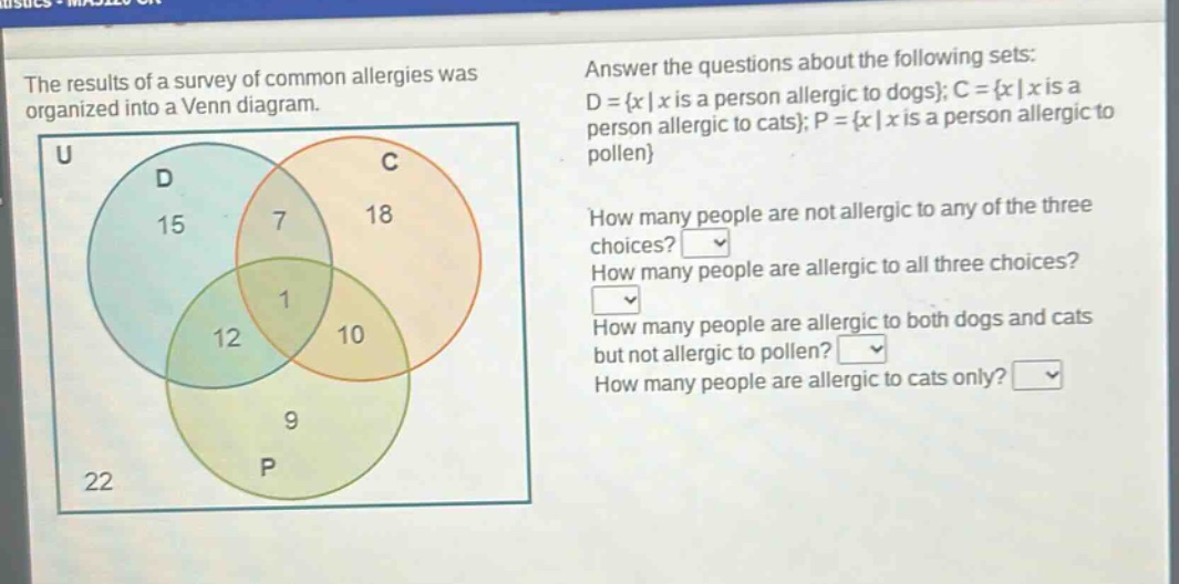 the results of a survey of common allergies was organized into a venn diagram. answer the questions about the following sets: d = {x | x is a person allergic to dogs}; c = {x | x is a person allergic to cats}; p = {x | x is a person allergic to pollen} how many people are not allergic to any of the three choices? how many people are allergic to all three choices? how many people are allergic to both dogs and cats but not allergic to pollen? how many people are allergic to cats only?