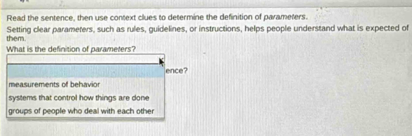 read the sentence, then use context clues to determine the definition of parameters. setting clear parameters, such as rules, guidelines, or instructions, helps people understand what is expected of them. what is the definition of parameters? measurements of behavior systems that control how things are done groups of people who deal with each other