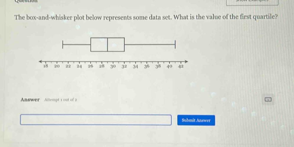 the box - and - whisker plot below represents some data set. what is the value of the first quartile? answer attempt 1 out of 2