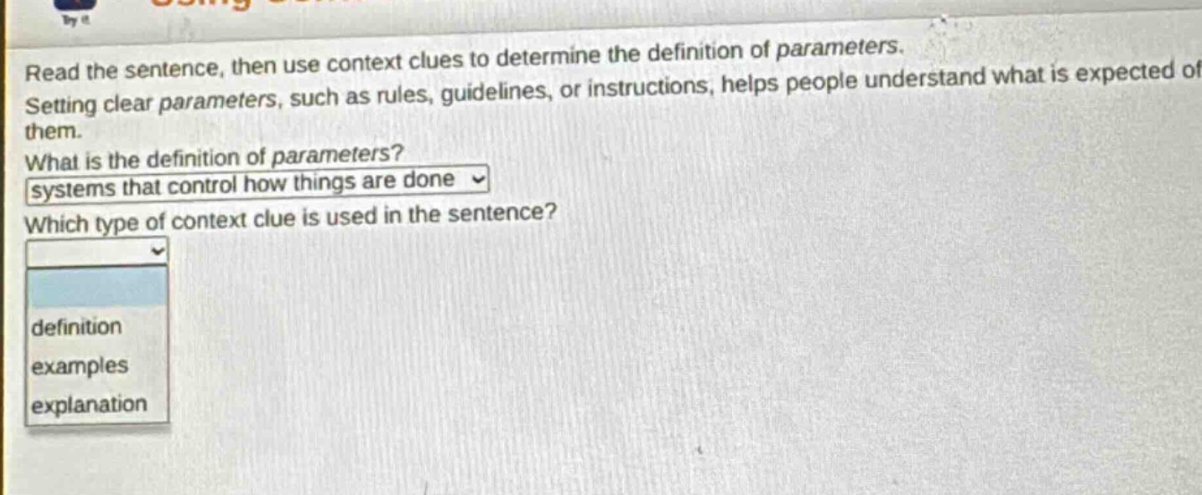 read the sentence, then use context clues to determine the definition of parameters. setting clear parameters, such as rules, guidelines, or instructions, helps people understand what is expected of them. what is the definition of parameters? systems that control how things are done which type of context clue is used in the sentence? definition examples explanation