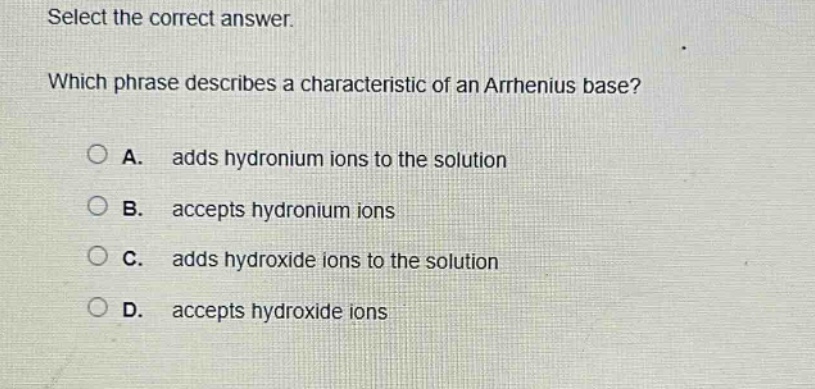 select the correct answer. which phrase describes a characteristic of an arrhenius base? a. adds hydronium ions to the solution b. accepts hydronium ions c. adds hydroxide ions to the solution d. accepts hydroxide ions