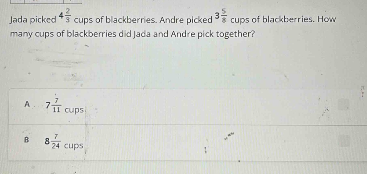 jada picked 4 2/3 cups of blackberries. andre picked 3 5/8 cups of blackberries. how many cups of blackberries did jada and andre pick together? a 7 7/11 cups b 8 7/24 cups