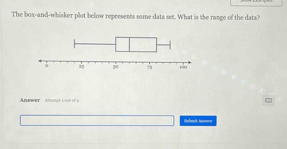 the box - and - whisker plot below represents some data set. what is the range of the data? answer attempt 1 out of 2