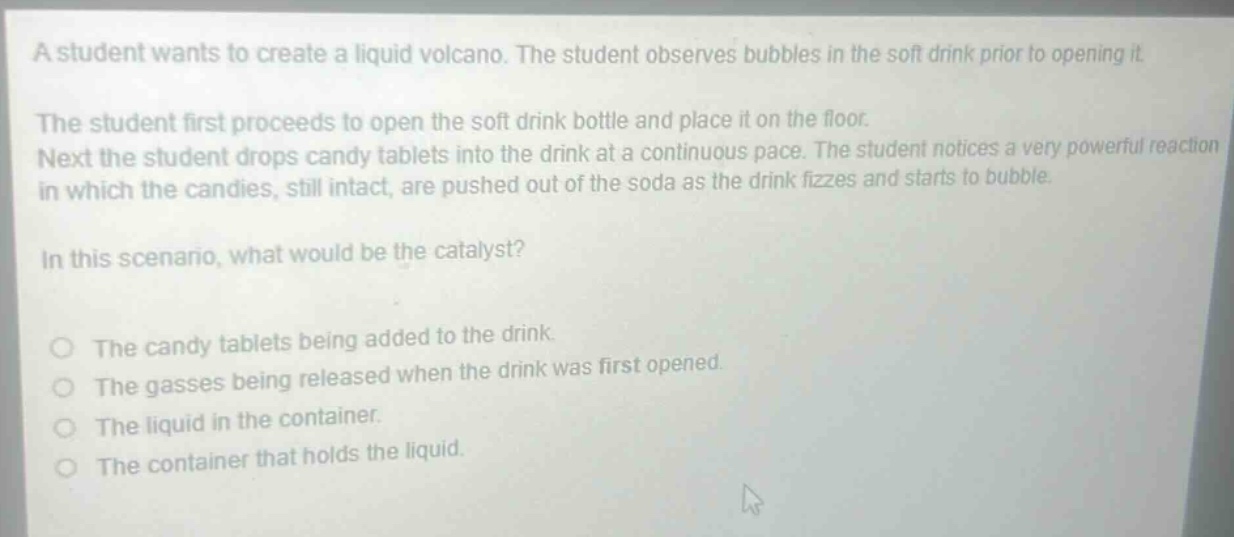 a student wants to create a liquid volcano. the student observes bubbles in the soft drink prior to opening it. the student first proceeds to open the soft drink bottle and place it on the floor. next the student drops candy tablets into the drink at a continuous pace. the student notices a very powerful reaction in which the candies, still intact, are pushed out of the soda as the drink fizzes and starts to bubble. in this scenario, what would be the catalyst? the candy tablets being added to the drink. the gasses being released when the drink was first opened. the liquid in the container. the container that holds the liquid.