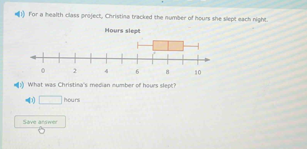 for a health class project, christina tracked the number of hours she slept each night. hours slept what was christinas median number of hours slept? hours save answer