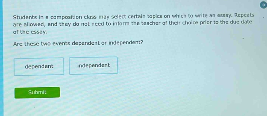 students in a composition class may select certain topics on which to write an essay. repeats are allowed, and they do not need to inform the teacher of their choice prior to the due date of the essay. are these two events dependent or independent? dependent independent