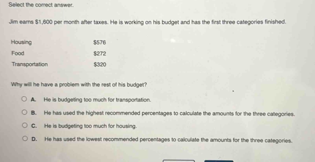 select the correct answer. jim earns $1,600 per month after taxes. he is working on his budget and has the first three categories finished. housing $576 food $272 transportation $320 why will he have a problem with the rest of his budget? a. he is budgeting too much for transportation. b. he has used the highest recommended percentages to calculate the amounts for the three categories. c. he is budgeting too much for housing. d. he has used the lowest recommended percentages to calculate the amounts for the three categories.