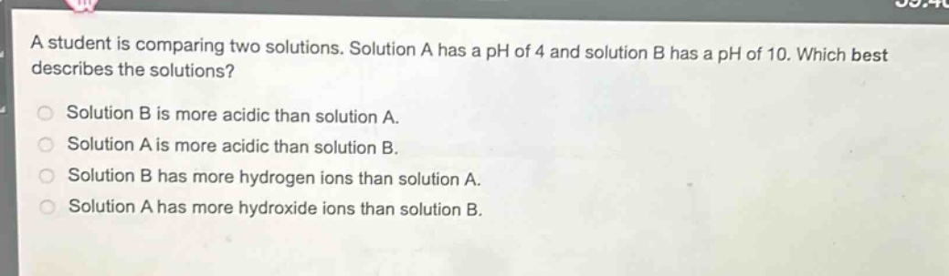 a student is comparing two solutions. solution a has a ph of 4 and solution b has a ph of 10. which best describes the solutions? solution b is more acidic than solution a. solution a is more acidic than solution b. solution b has more hydrogen ions than solution a. solution a has more hydroxide ions than solution b.