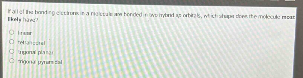 if all of the bonding electrons in a molecule are bonded in two hybrid sp orbitals, which shape does the molecule most likely have?\nlinear\ntetrahedral\ntrigonal planar\ntrigonal pyramidal