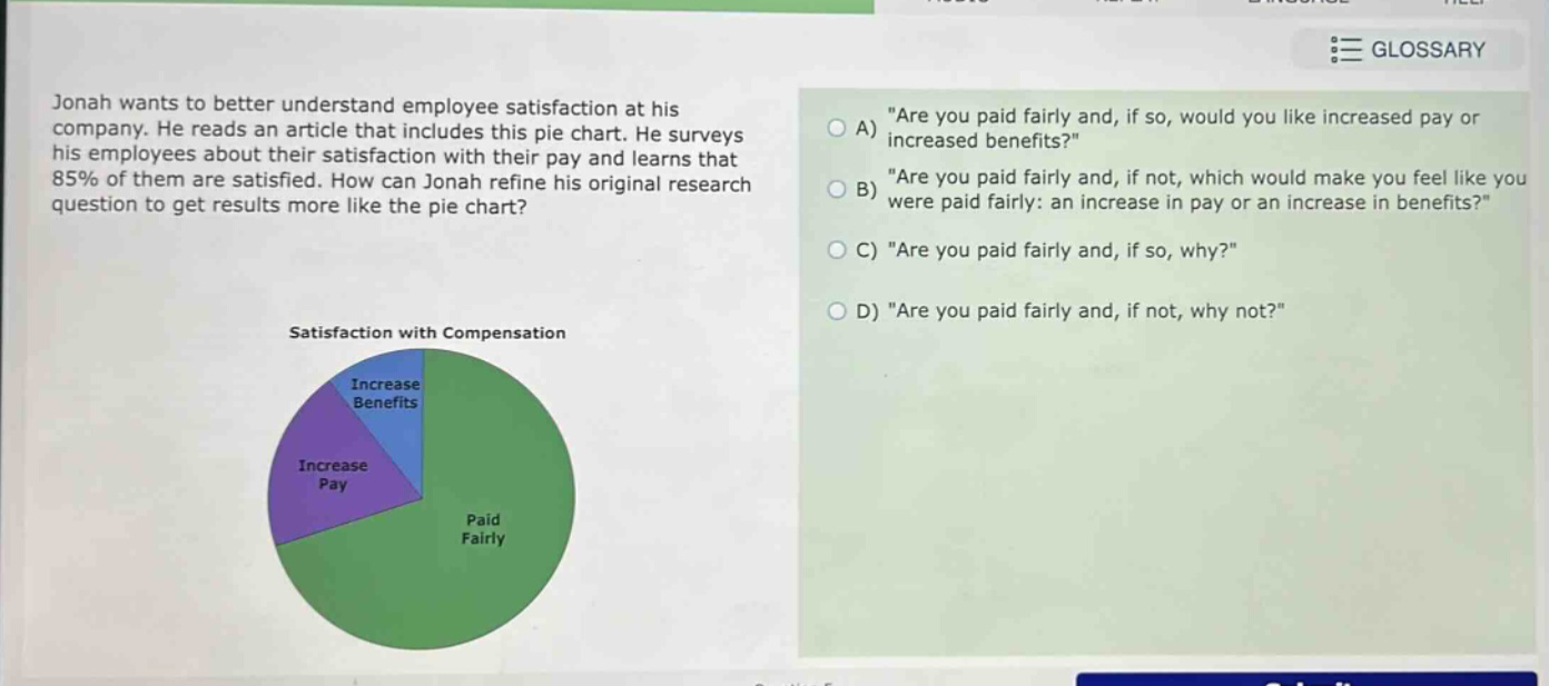jonah wants to better understand employee satisfaction at his company. he reads an article that includes this pie chart. he surveys his employees about their satisfaction with their pay and learns that 85% of them are satisfied. how can jonah refine his original research question to get results more like the pie chart? satisfaction with compensation a) \are you paid fairly and, if so, would you like increased pay or increased benefits?\ b) \are you paid fairly and, if not, which would make you feel like you were paid fairly: an increase in pay or an increase in benefits?\ c) \are you paid fairly and, if so, why?\ d) \are you paid fairly and, if not, why not?\